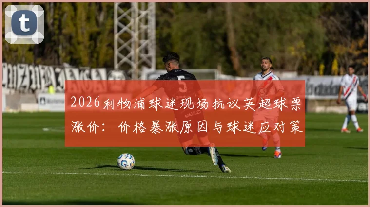 2026利物浦球迷现场抗议英超球票涨价：价格暴涨原因与球迷应对策略深度分析，呼吁理性定价