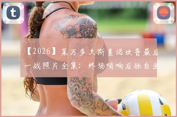 【2026】莱万多夫斯基诺坎普最后一战照片全集：终场哨响后独自坐在空荡看台的深情一幕