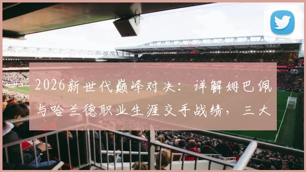 2026新世代巅峰对决：详解姆巴佩与哈兰德职业生涯交手战绩，三大经典战役回顾