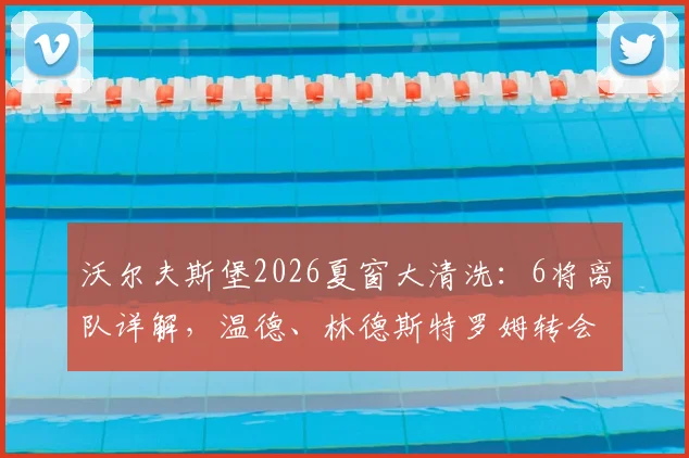 沃尔夫斯堡2026夏窗大清洗：6将离队详解，温德、林德斯特罗姆转会去向何方？球队重建计划前瞻