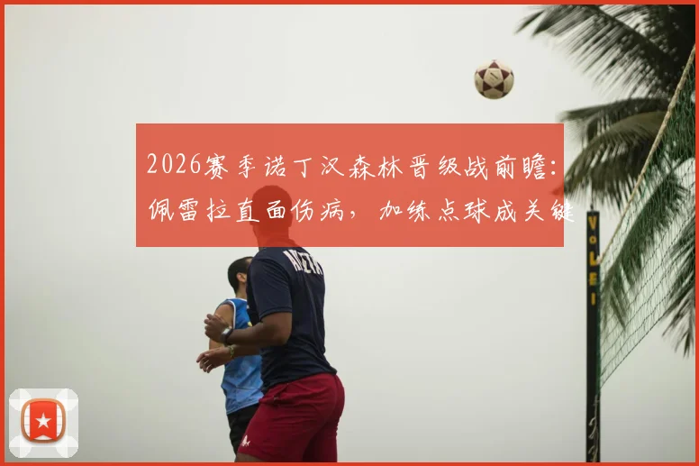 2026赛季诺丁汉森林晋级战前瞻：佩雷拉直面伤病，加练点球成关键备战，战术决心全解析