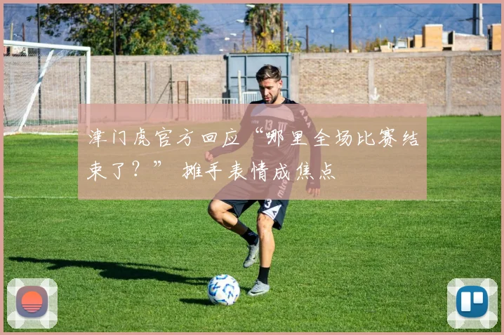 津门虎官方回应“哪里全场比赛结束了？” 摊手表情成焦点