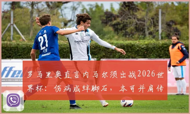 罗马里奥直言内马尔须出战2026世界杯：伤病成绊脚石，本可并肩传奇