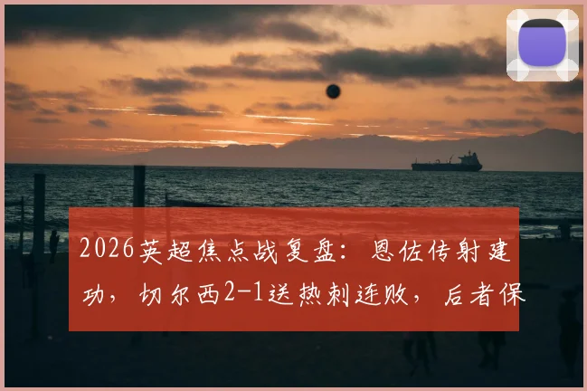 2026英超焦点战复盘：恩佐传射建功，切尔西2-1送热刺连败，后者保级形势深度解析