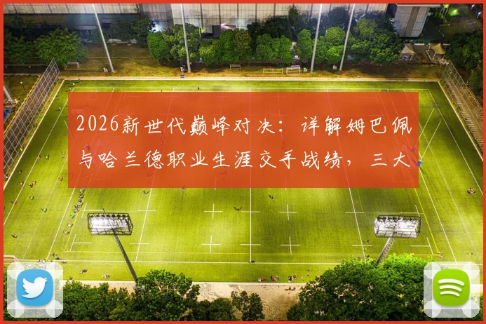2026新世代巅峰对决：详解姆巴佩与哈兰德职业生涯交手战绩，三大经典战役回顾