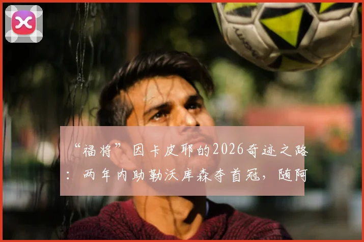 “福将”因卡皮耶的2026奇迹之路：两年内助勒沃库森夺首冠，随阿森纳终破无冠魔咒