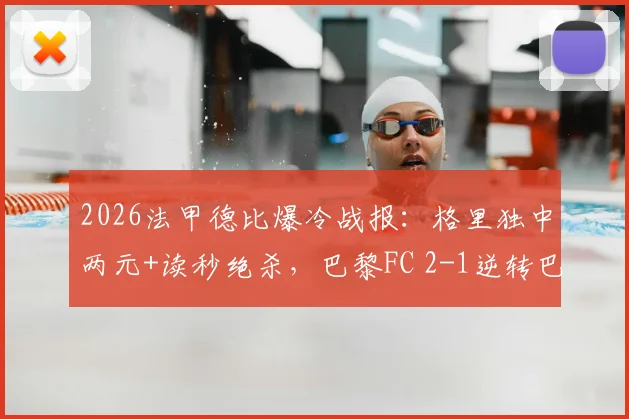 2026法甲德比爆冷战报：格里独中两元+读秒绝杀，巴黎FC 2-1逆转巴黎圣日耳曼，附比赛回放