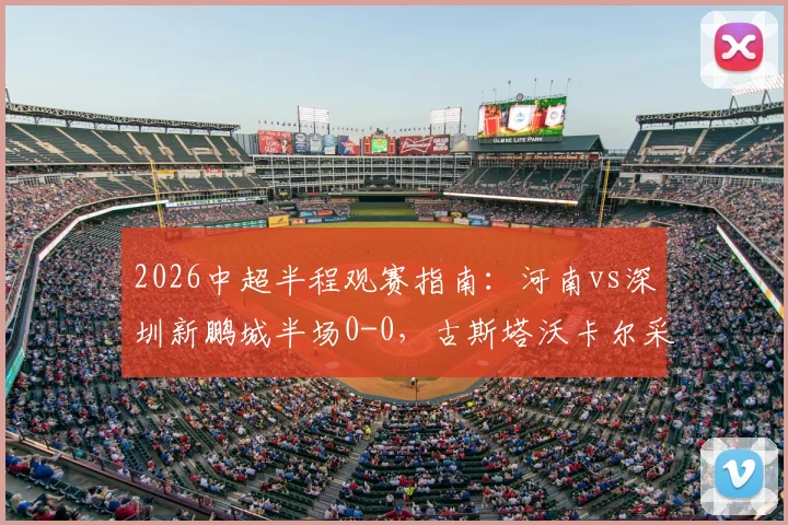 2026中超半程观赛指南:河南vs深圳新鹏城半场0-0,古斯塔沃卡尔采夫如何造险?附详细战术复盘