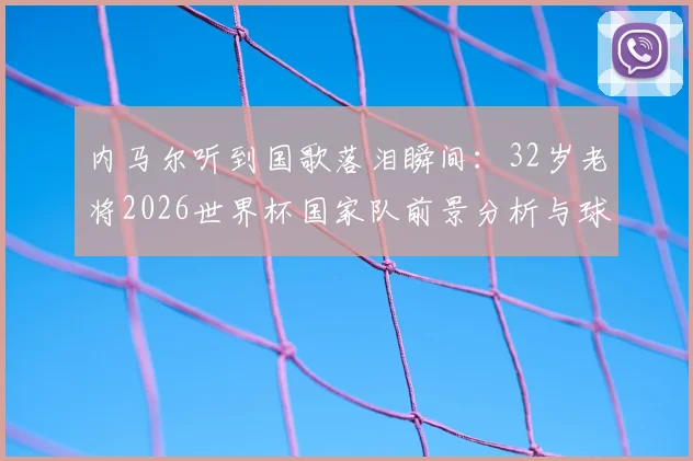 内马尔听到国歌落泪瞬间：32岁老将2026世界杯国家队前景分析与球迷争议解读