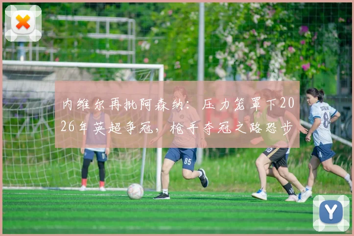 内维尔再批阿森纳：压力笼罩下2026年英超争冠，枪手夺冠之路恐步履蹒跚