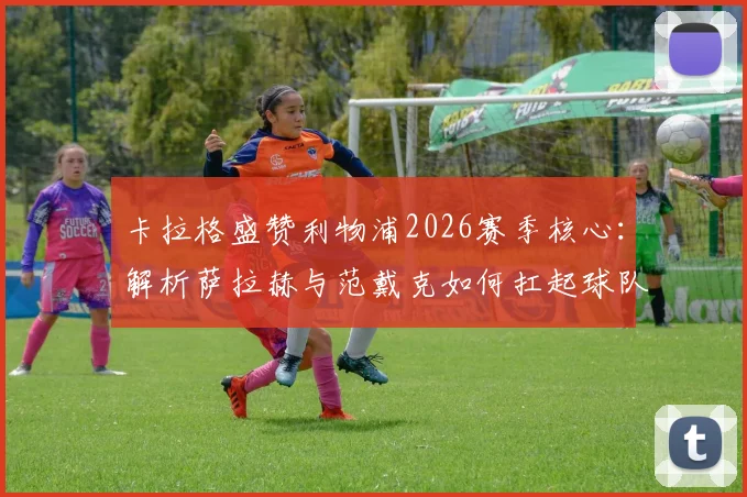 卡拉格盛赞利物浦2026赛季核心：解析萨拉赫与范戴克如何扛起球队，他们是永远的定海神针