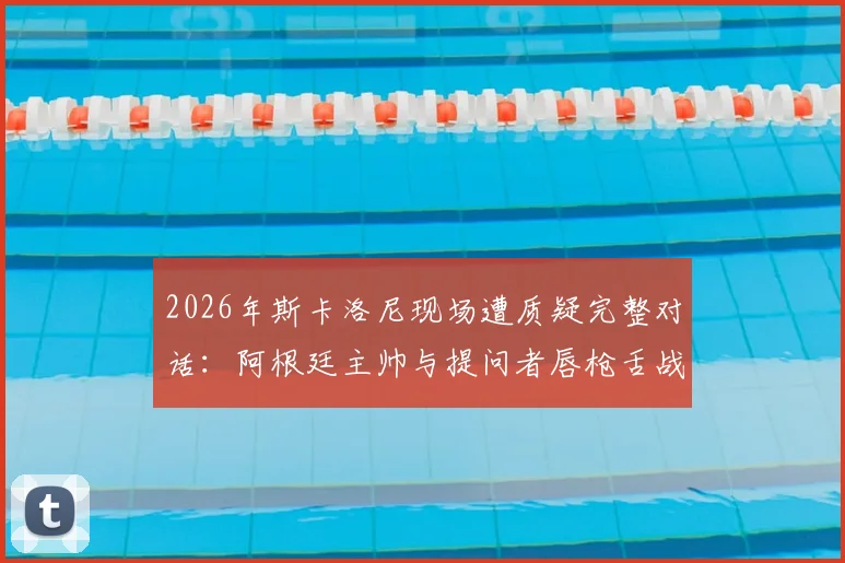 2026年斯卡洛尼现场遭质疑完整对话：阿根廷主帅与提问者唇枪舌战真实过程回顾