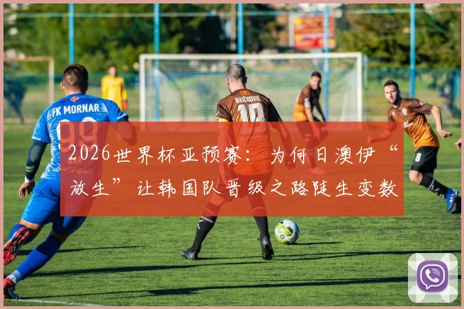 2026世界杯亚预赛：为何日澳伊“放生”让韩国队晋级之路陡生变数？