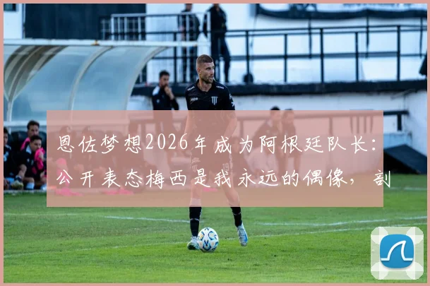 恩佐梦想2026年成为阿根廷队长：公开表态梅西是我永远的偶像，剖析这位新星的队长之路