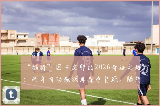 “福将”因卡皮耶的2026奇迹之路：两年内助勒沃库森夺首冠，随阿森纳终破无冠魔咒