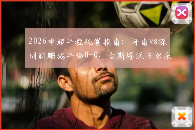 2026中超半程观赛指南：河南vs深圳新鹏城半场0-0，古斯塔沃卡尔采夫如何造险？附详细战术复盘
