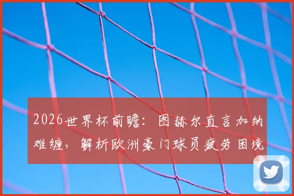 2026世界杯前瞻：图赫尔直言加纳难缠，解析欧洲豪门球员疲劳困境与赛程挑战
