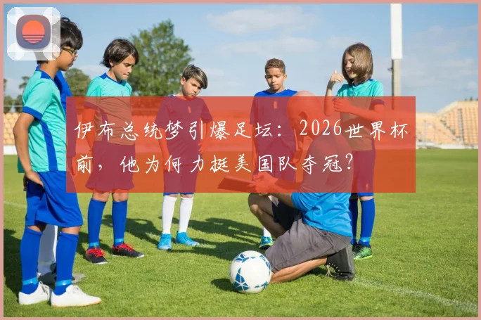 伊布总统梦引爆足坛：2026世界杯前，他为何力挺美国队夺冠？