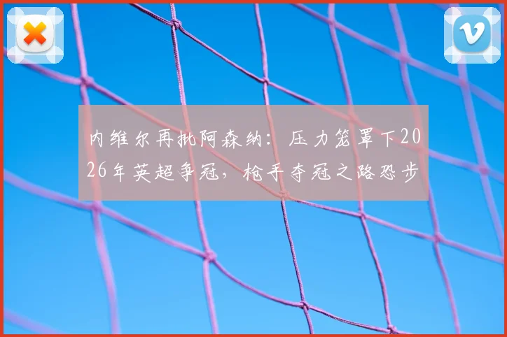 内维尔再批阿森纳：压力笼罩下2026年英超争冠，枪手夺冠之路恐步履蹒跚