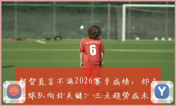 郑智直言不满2026赛季成绩，却点出球队向好关键：三点趋势成未来希望