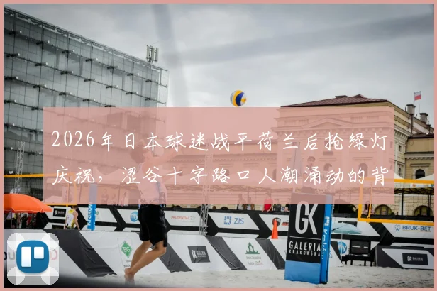 2026年日本球迷战平荷兰后抢绿灯庆祝，涩谷十字路口人潮涌动的背后是足球文化的全民狂欢