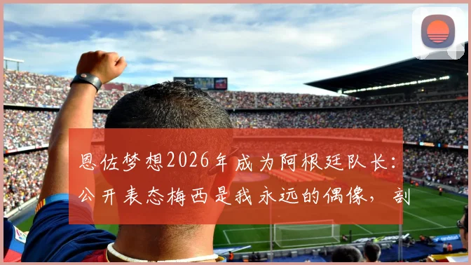 恩佐梦想2026年成为阿根廷队长:公开表态梅西是我永远的偶像,剖析这位新星的队长之路