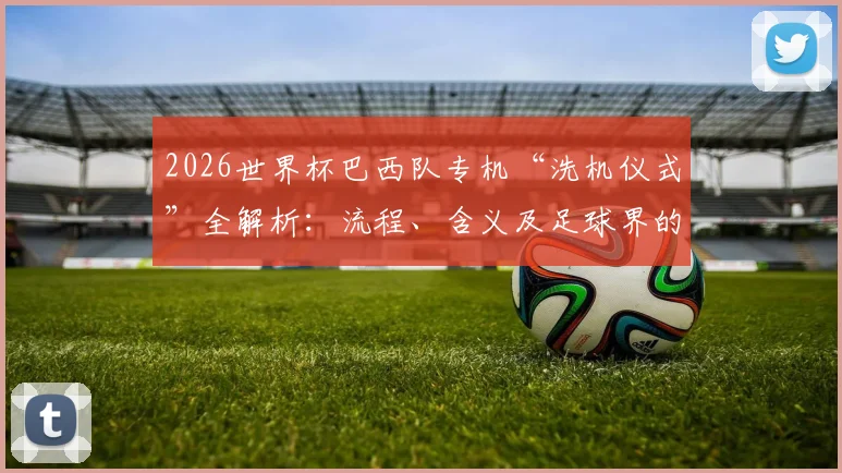 2026世界杯巴西队专机“洗机仪式”全解析：流程、含义及足球界的那些赛前迷信